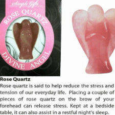 Divine Angels Rose Quartz Angels are messengers from the higher realm, ready to provide us with guidance. Carving angels help us connect with our own guardian angel who guard and protect us in all that we ask. Each angel is carved from natural gemstones and each has its unique pattern and colour. Rose Quartz is said to help reduce the stress and tension of our everyday life. Placing a couple of pieces of rose quartz on the brow of your forehead can release stress.